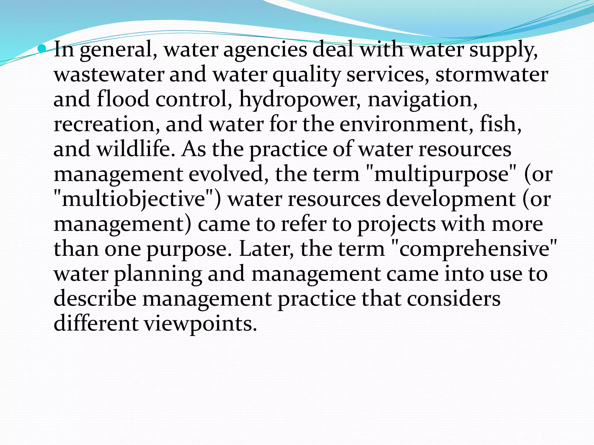  In general, water agencies deal with water supply,
wastewater and water quality services, stormwater
and flood control, hydropower, navigation,
recreation, and water for the environment, fish,
and wildlife. As the practice of water resources
management evolved, the term "multipurpose" (or
"multiobjective") water resources development (or
management) came to refer to projects with more
than one purpose. Later, the term "comprehensive"
water planning and management came into use to
describe management practice that considers
different viewpoints.
 