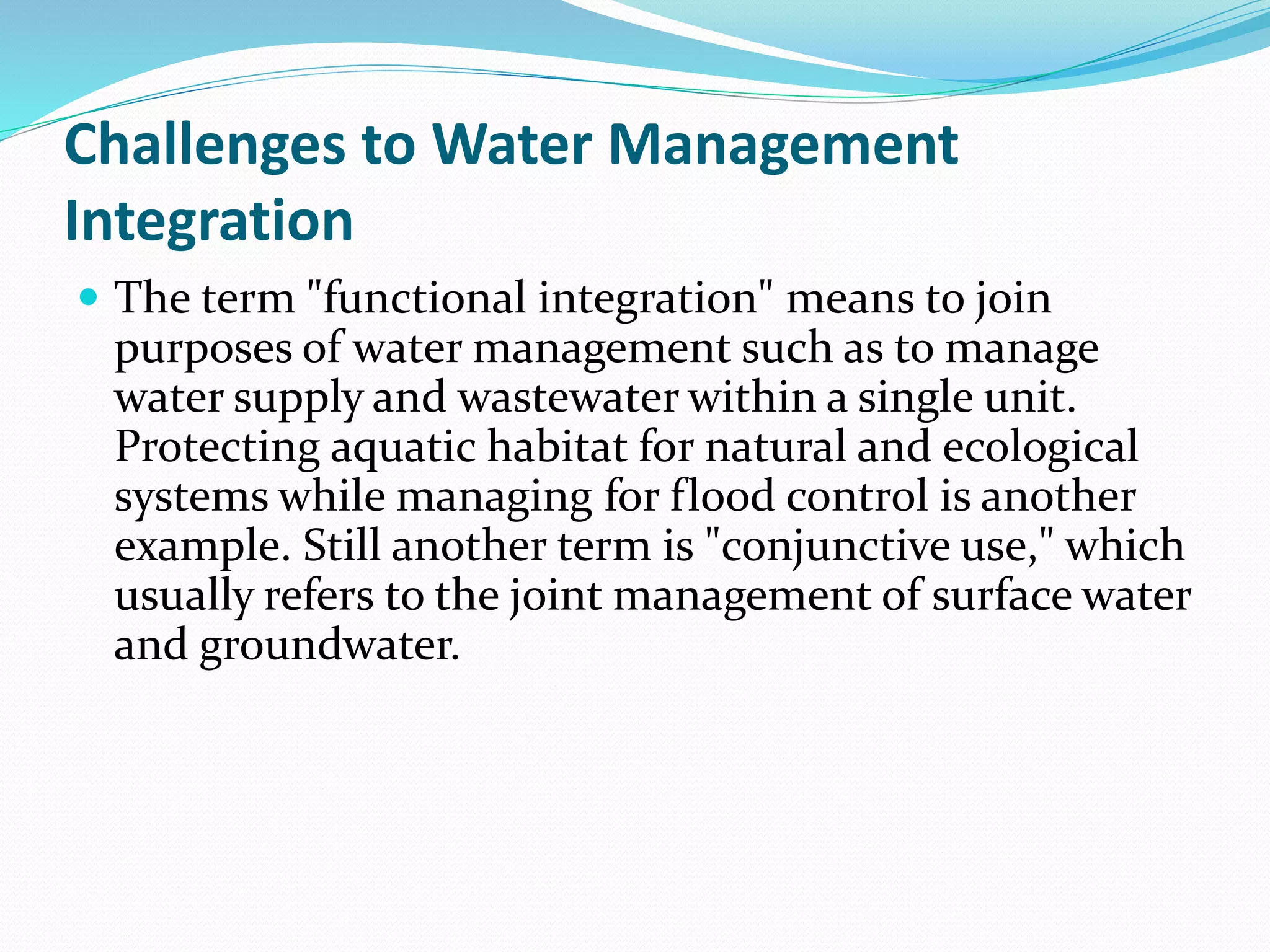 Challenges to Water Management
Integration
 The term "functional integration" means to join
purposes of water management such as to manage
water supply and wastewater within a single unit.
Protecting aquatic habitat for natural and ecological
systems while managing for flood control is another
example. Still another term is "conjunctive use," which
usually refers to the joint management of surface water
and groundwater.
 