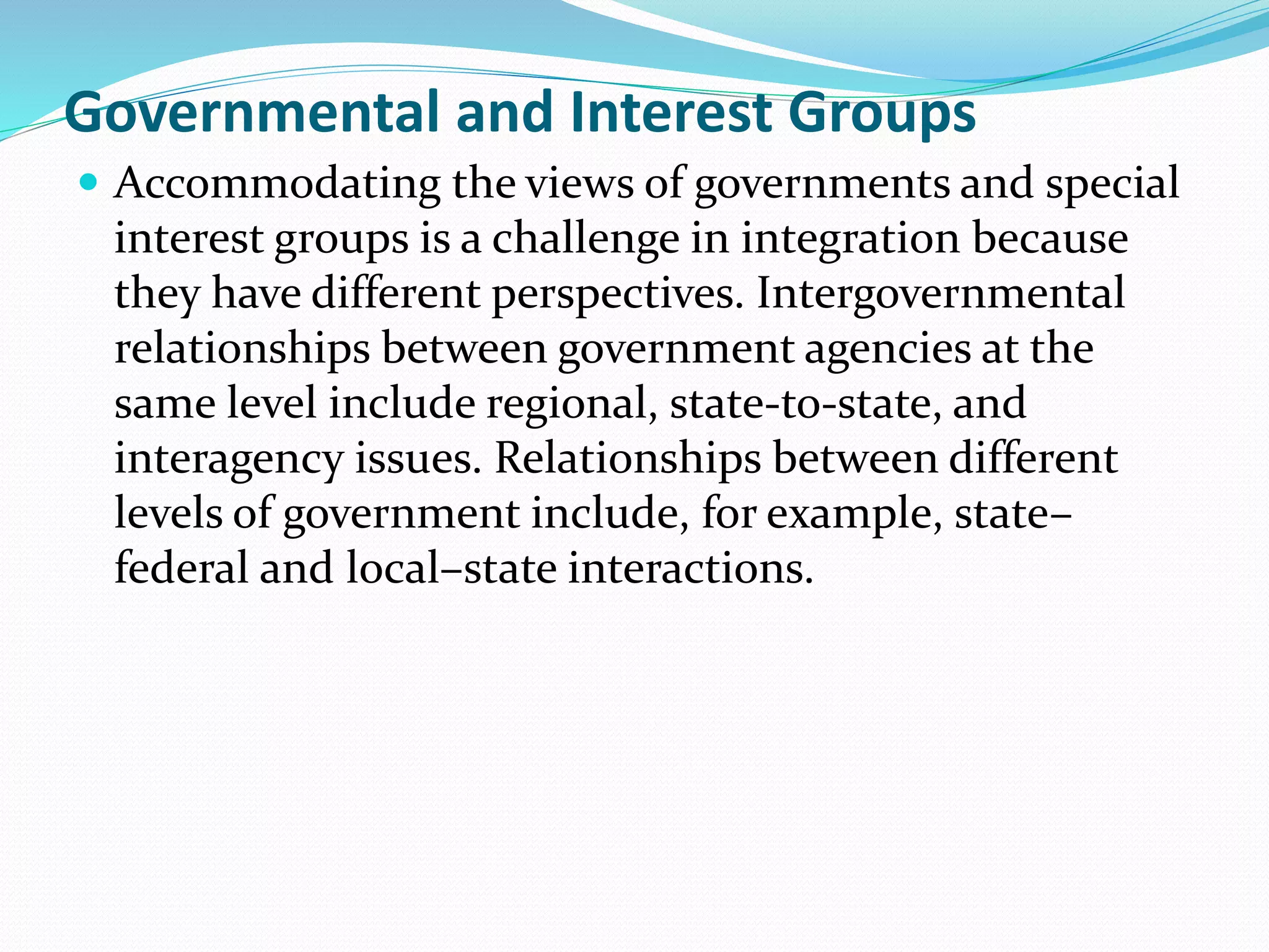 Governmental and Interest Groups
 Accommodating the views of governments and special
interest groups is a challenge in integration because
they have different perspectives. Intergovernmental
relationships between government agencies at the
same level include regional, state-to-state, and
interagency issues. Relationships between different
levels of government include, for example, state–
federal and local–state interactions.
 