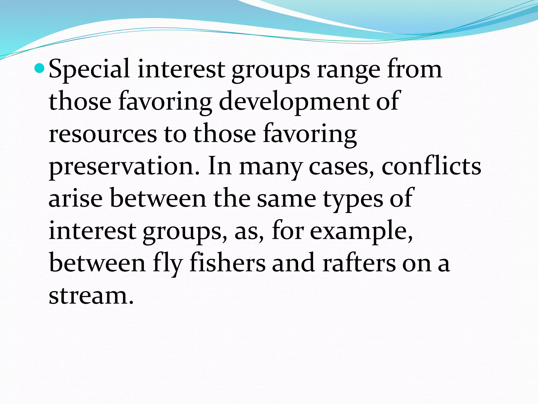 Special interest groups range from
those favoring development of
resources to those favoring
preservation. In many cases, conflicts
arise between the same types of
interest groups, as, for example,
between fly fishers and rafters on a
stream.
 