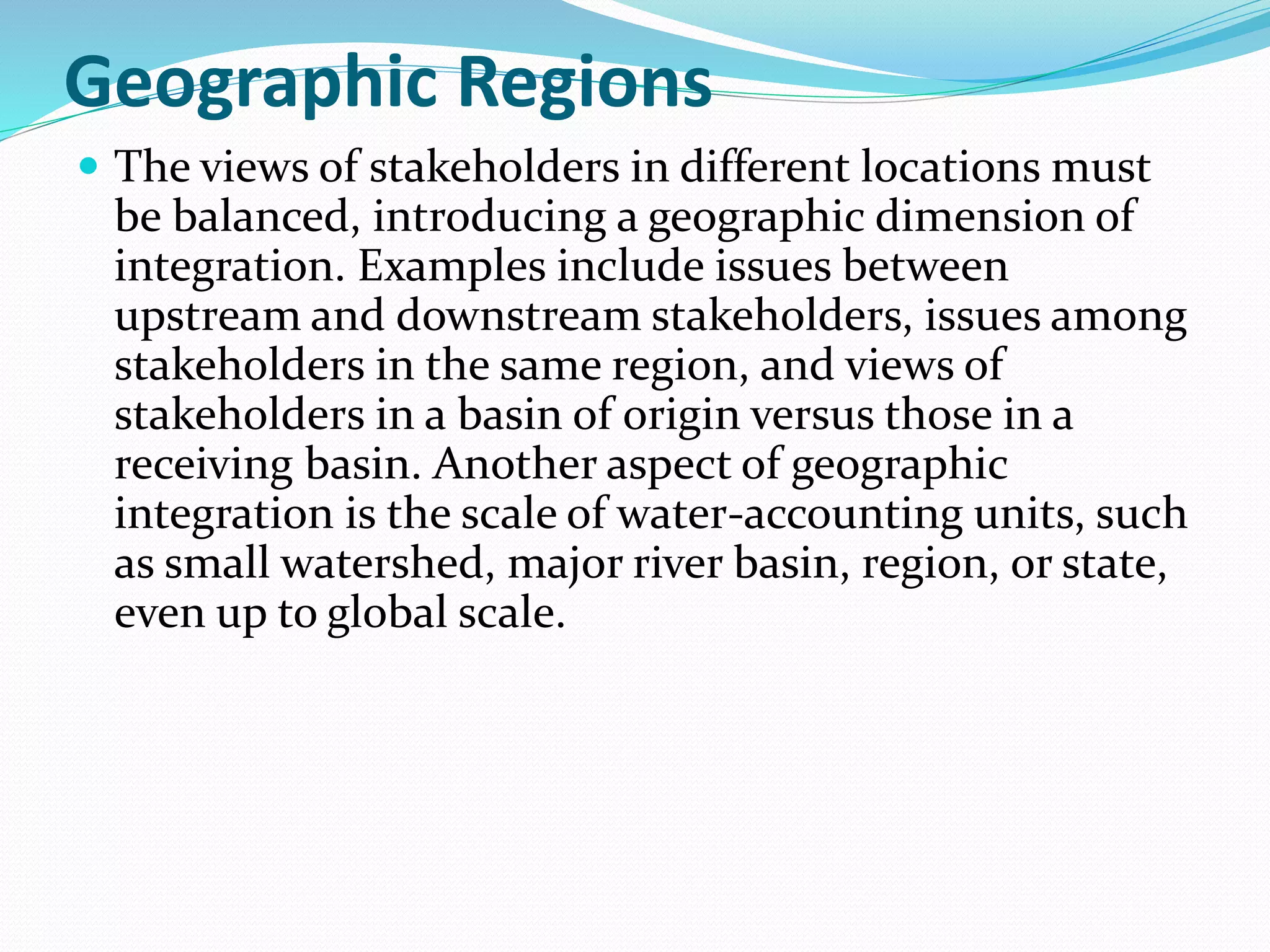 Geographic Regions
 The views of stakeholders in different locations must
be balanced, introducing a geographic dimension of
integration. Examples include issues between
upstream and downstream stakeholders, issues among
stakeholders in the same region, and views of
stakeholders in a basin of origin versus those in a
receiving basin. Another aspect of geographic
integration is the scale of water-accounting units, such
as small watershed, major river basin, region, or state,
even up to global scale.
 