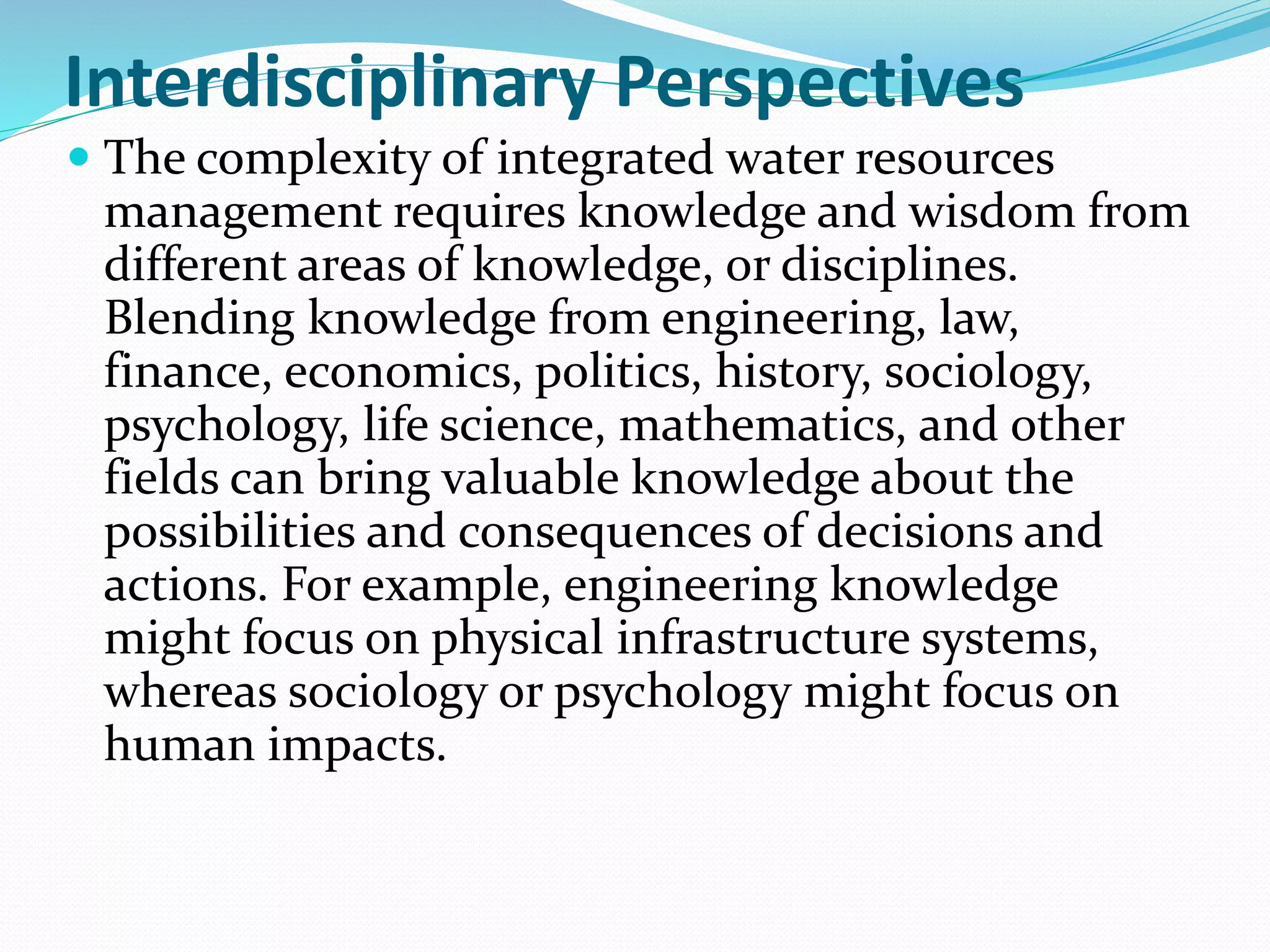 Interdisciplinary Perspectives
 The complexity of integrated water resources
management requires knowledge and wisdom from
different areas of knowledge, or disciplines.
Blending knowledge from engineering, law,
finance, economics, politics, history, sociology,
psychology, life science, mathematics, and other
fields can bring valuable knowledge about the
possibilities and consequences of decisions and
actions. For example, engineering knowledge
might focus on physical infrastructure systems,
whereas sociology or psychology might focus on
human impacts.
 