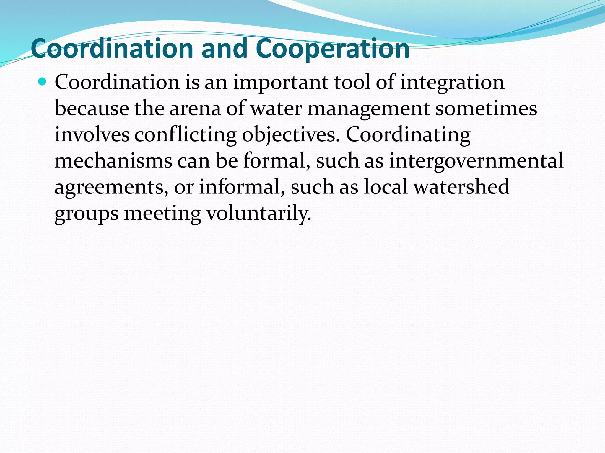 Coordination and Cooperation
 Coordination is an important tool of integration
because the arena of water management sometimes
involves conflicting objectives. Coordinating
mechanisms can be formal, such as intergovernmental
agreements, or informal, such as local watershed
groups meeting voluntarily.
 