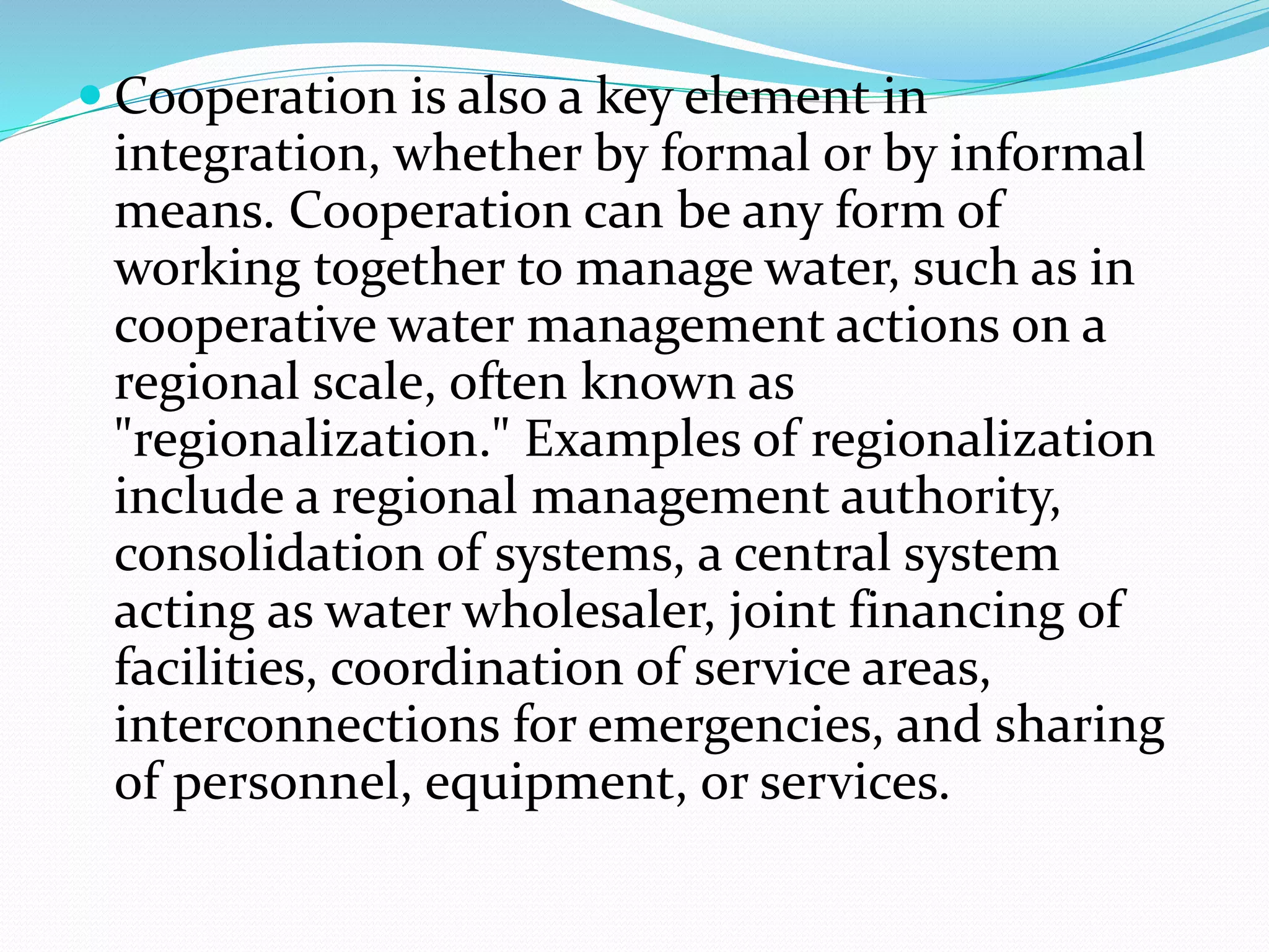  Cooperation is also a key element in
integration, whether by formal or by informal
means. Cooperation can be any form of
working together to manage water, such as in
cooperative water management actions on a
regional scale, often known as
"regionalization." Examples of regionalization
include a regional management authority,
consolidation of systems, a central system
acting as water wholesaler, joint financing of
facilities, coordination of service areas,
interconnections for emergencies, and sharing
of personnel, equipment, or services.
 