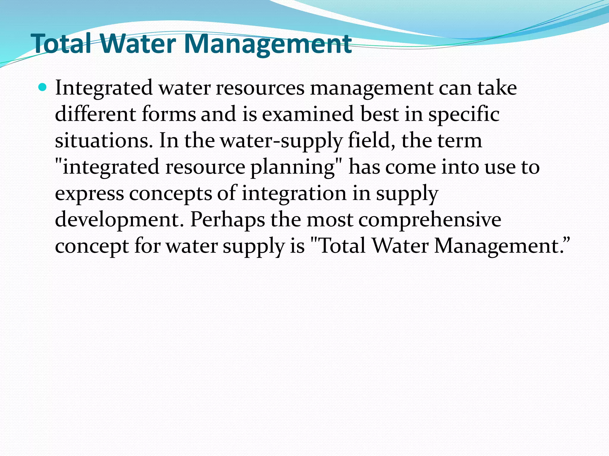Total Water Management
 Integrated water resources management can take
different forms and is examined best in specific
situations. In the water-supply field, the term
"integrated resource planning" has come into use to
express concepts of integration in supply
development. Perhaps the most comprehensive
concept for water supply is "Total Water Management.”
 