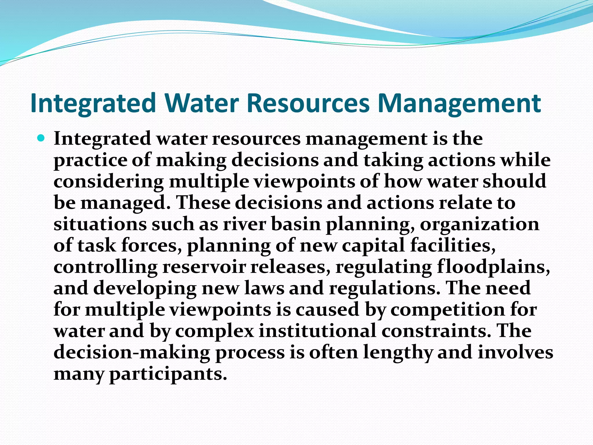 Integrated Water Resources Management
 Integrated water resources management is the
practice of making decisions and taking actions while
considering multiple viewpoints of how water should
be managed. These decisions and actions relate to
situations such as river basin planning, organization
of task forces, planning of new capital facilities,
controlling reservoir releases, regulating floodplains,
and developing new laws and regulations. The need
for multiple viewpoints is caused by competition for
water and by complex institutional constraints. The
decision-making process is often lengthy and involves
many participants.
 