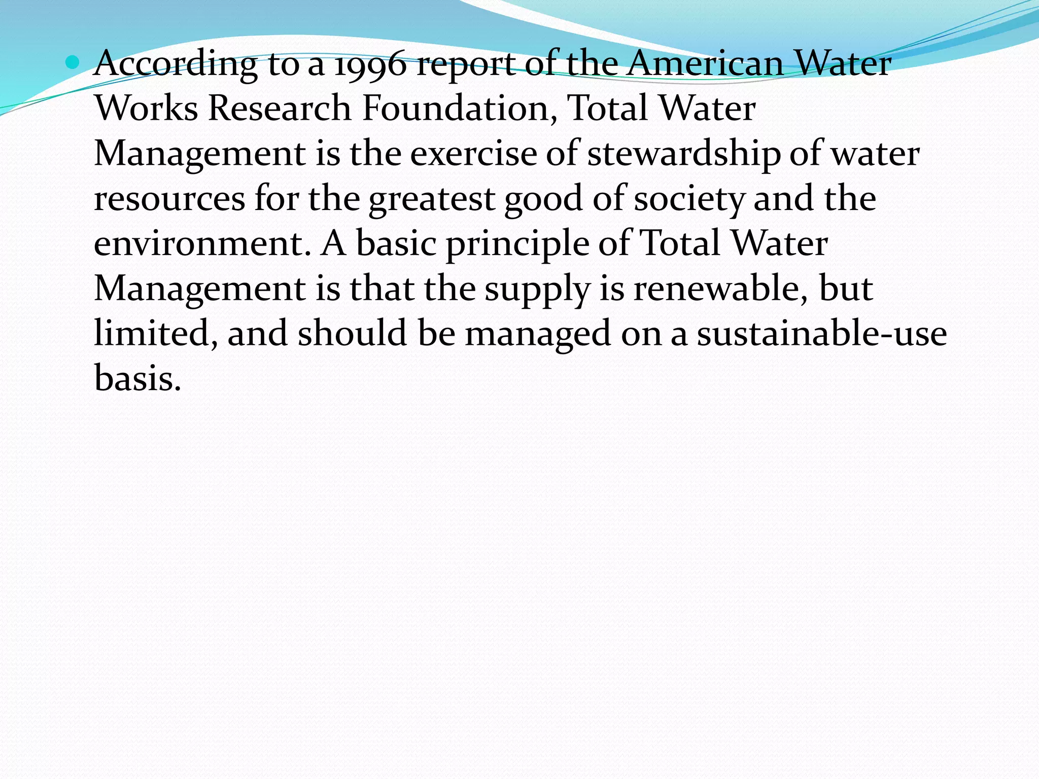  According to a 1996 report of the American Water
Works Research Foundation, Total Water
Management is the exercise of stewardship of water
resources for the greatest good of society and the
environment. A basic principle of Total Water
Management is that the supply is renewable, but
limited, and should be managed on a sustainable-use
basis.
 