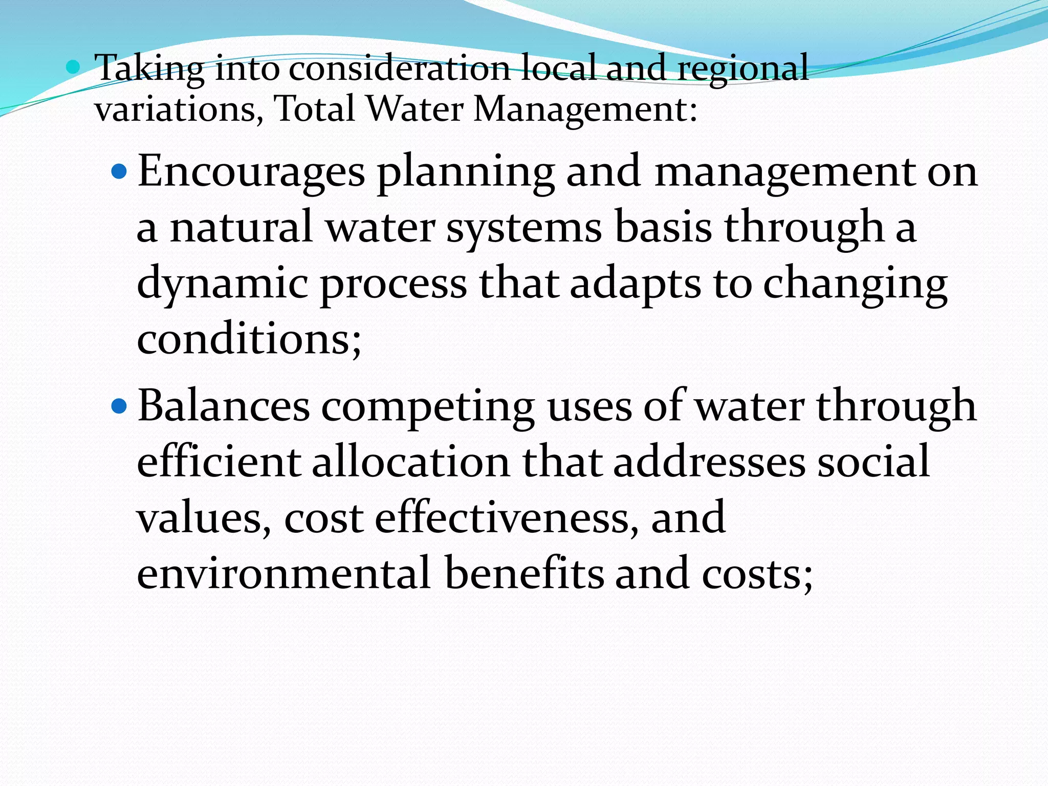  Taking into consideration local and regional
variations, Total Water Management:
 Encourages planning and management on
a natural water systems basis through a
dynamic process that adapts to changing
conditions;
 Balances competing uses of water through
efficient allocation that addresses social
values, cost effectiveness, and
environmental benefits and costs;
 