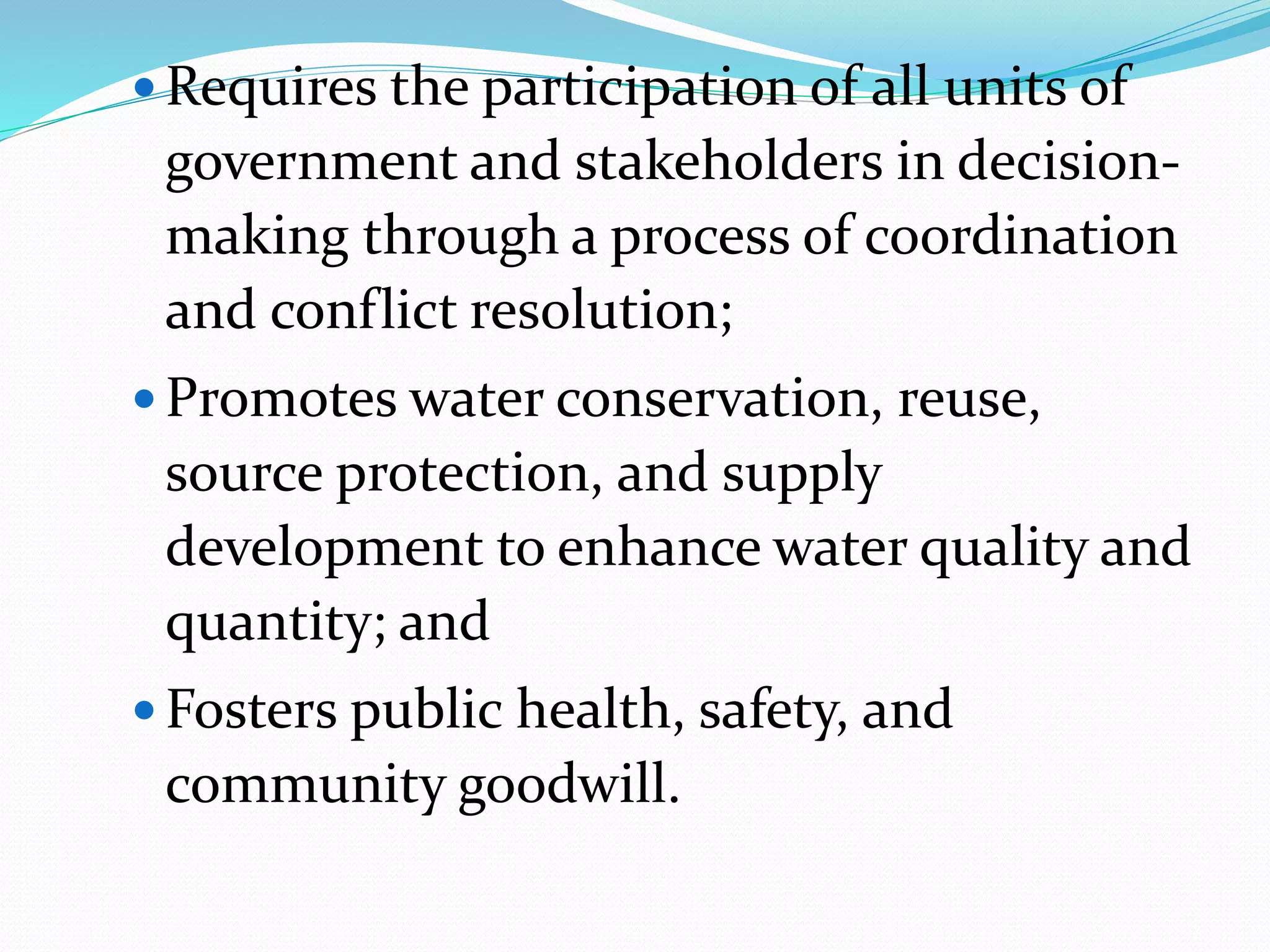  Requires the participation of all units of
government and stakeholders in decision-
making through a process of coordination
and conflict resolution;
 Promotes water conservation, reuse,
source protection, and supply
development to enhance water quality and
quantity; and
 Fosters public health, safety, and
community goodwill.
 