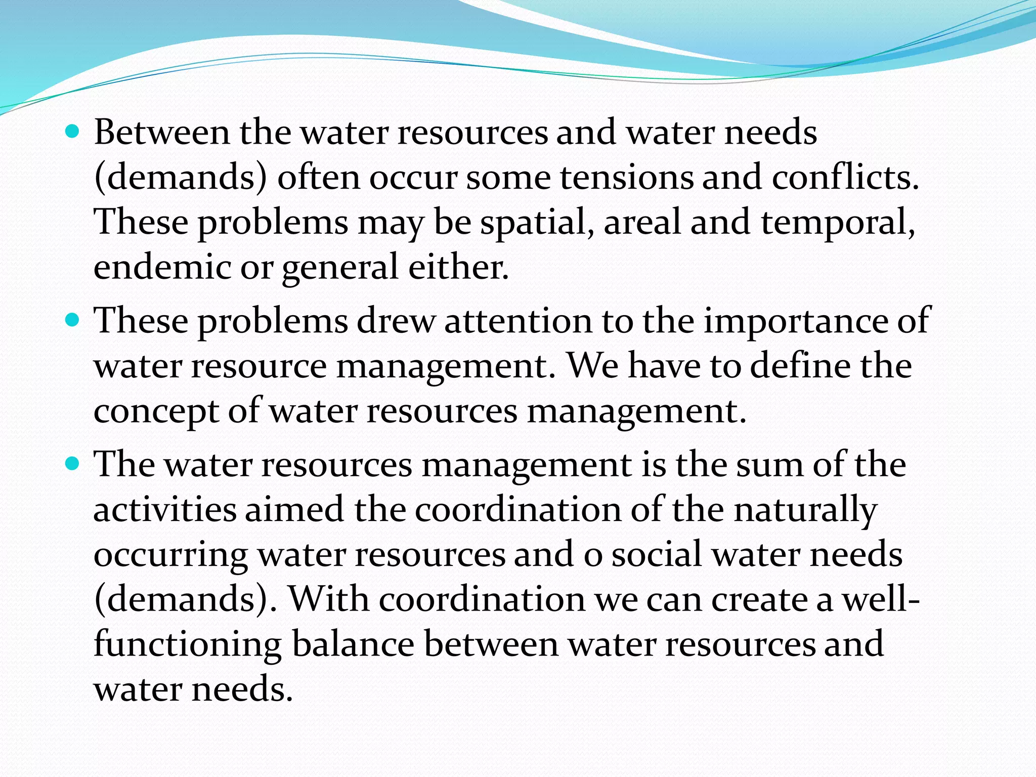  Between the water resources and water needs
(demands) often occur some tensions and conflicts.
These problems may be spatial, areal and temporal,
endemic or general either.
 These problems drew attention to the importance of
water resource management. We have to define the
concept of water resources management.
 The water resources management is the sum of the
activities aimed the coordination of the naturally
occurring water resources and o social water needs
(demands). With coordination we can create a well-
functioning balance between water resources and
water needs.
 