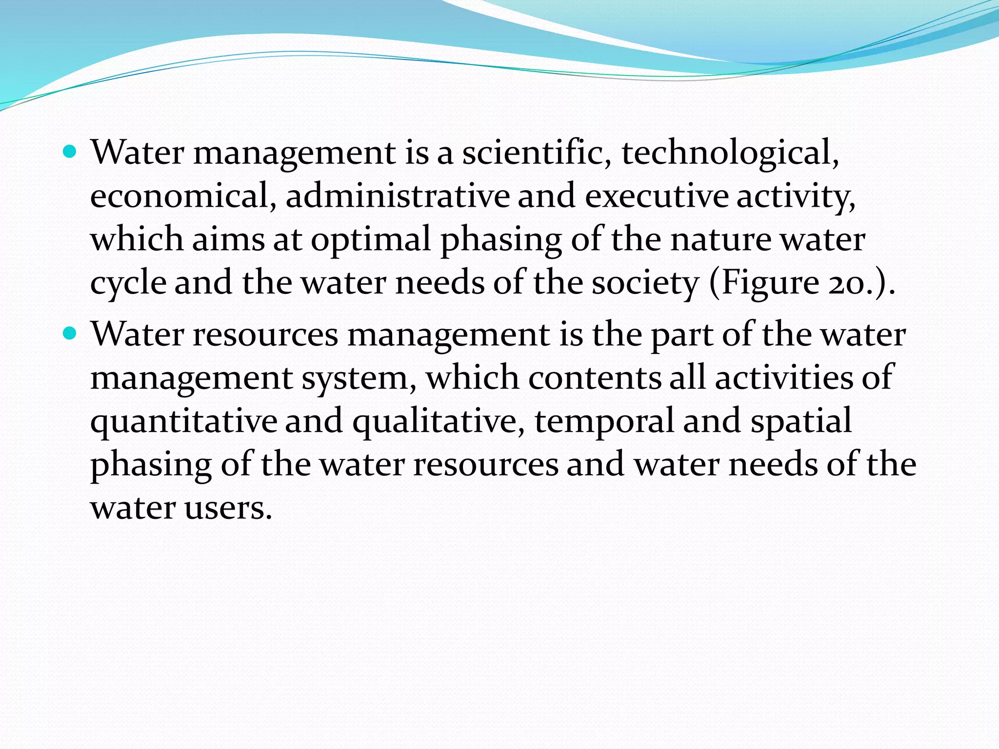  Water management is a scientific, technological,
economical, administrative and executive activity,
which aims at optimal phasing of the nature water
cycle and the water needs of the society (Figure 20.).
 Water resources management is the part of the water
management system, which contents all activities of
quantitative and qualitative, temporal and spatial
phasing of the water resources and water needs of the
water users.
 