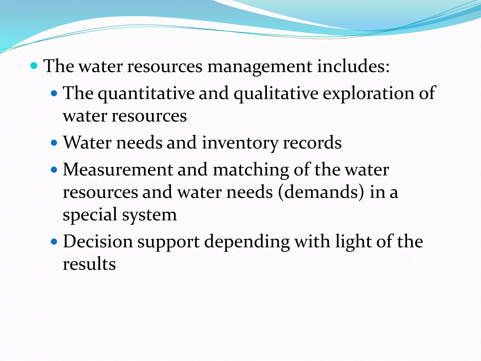  The water resources management includes:
 The quantitative and qualitative exploration of
water resources
 Water needs and inventory records
 Measurement and matching of the water
resources and water needs (demands) in a
special system
 Decision support depending with light of the
results
 
