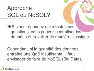 19
Approche
SQL ou NoSQL?
Si vous répondez oui à toutes ces
questions, vous pouvez centraliser les
données et travailler de manière classique.
Cependant, si la quantité des données
entraîne une QoS insuffisante, il faut
envisager de faire du NoSQL (Big Data).
 