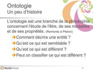 26
Ontologie
Un peu d’histoire
L’ontologie est une branche de la philosophie
concernant l'étude de l'être, de ses modalités
et de ses propriétés. (Remonte à Platon)
Comment décrire une entité ?
Qu’est ce qui est semblable ?
Qu’est ce qui est différent ?
Peut on classifier ce qui est différent ?
 