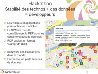 40
Hackathon
Stabilité des technos + des données
= développeurs
Les widgets et applications
pour mobile se multiplient.
Le SPARQL occulte
complétement le RDF pour les
consommateurs de données.
RDF devient un format
"Dump" de BDD.
Buzzword des Hackathons
dans le monde.
En France, on parle licences
de données…
 