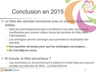 49
Conclusion en 2015
Le Web des données fonctionne avec un volume de données
stables
– QoS des technologies/données s’améliorent mais elles sont encore
insuffisantes pour pouvoir utiliser toutes les données du Web sans
intermédiaires
– Les ontologies doivent converger pour permettre la réutilisation des
données
Une question de temps pour que les ontologies convergent…
Et c’est déjà en cours.
Et ensuite, le Web sémantique ?
– Les chercheurs en IA commencent à utiliser le Linked Data pour pouvoir
accéder aux données du Web... La Data Science
 