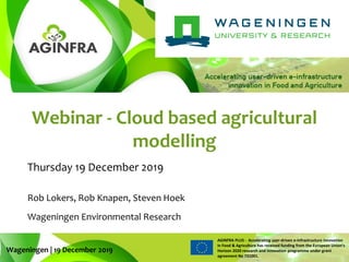 WWW.PLUS.AGINFRA.EU
AGINFRA PLUS - Accelerating user-driven e-infrastructure innovation
in Food & Agriculture has received funding from the European Union’s
Horizon 2020 research and innovation programme under grant
agreement No 731001.
Webinar - Cloud based agricultural
modelling
Thursday 19 December 2019
Wageningen | 19 December 2019
Rob Lokers, Rob Knapen, Steven Hoek
Wageningen Environmental Research
 
