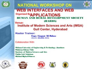 NATIONAL WORKSHOP ON 
WEB INTERFACES AND WEB 
APPLICATIONS 
Organized By: 
HUMAN AND RURAL DEVELOPMENT SOCIETY 
(HARDS) Venue: 
Institute of Modern Sciences and Arts (IMSA) 
Gull Center, Hyderabad 
Master Trainer: 
Engr. Liaquat Ali Rahoo 
(M.Sc(CS, MBA(HRM), MCSE) 
Collaboration With: 
•Mehran University of Engineering & Technology, Jamshoro 
•Pakistan Library Club 
•Institute of Modern Sciences and Arts 
•Vighio Soft Solutions 
•Hashmi Digital Printers 
 