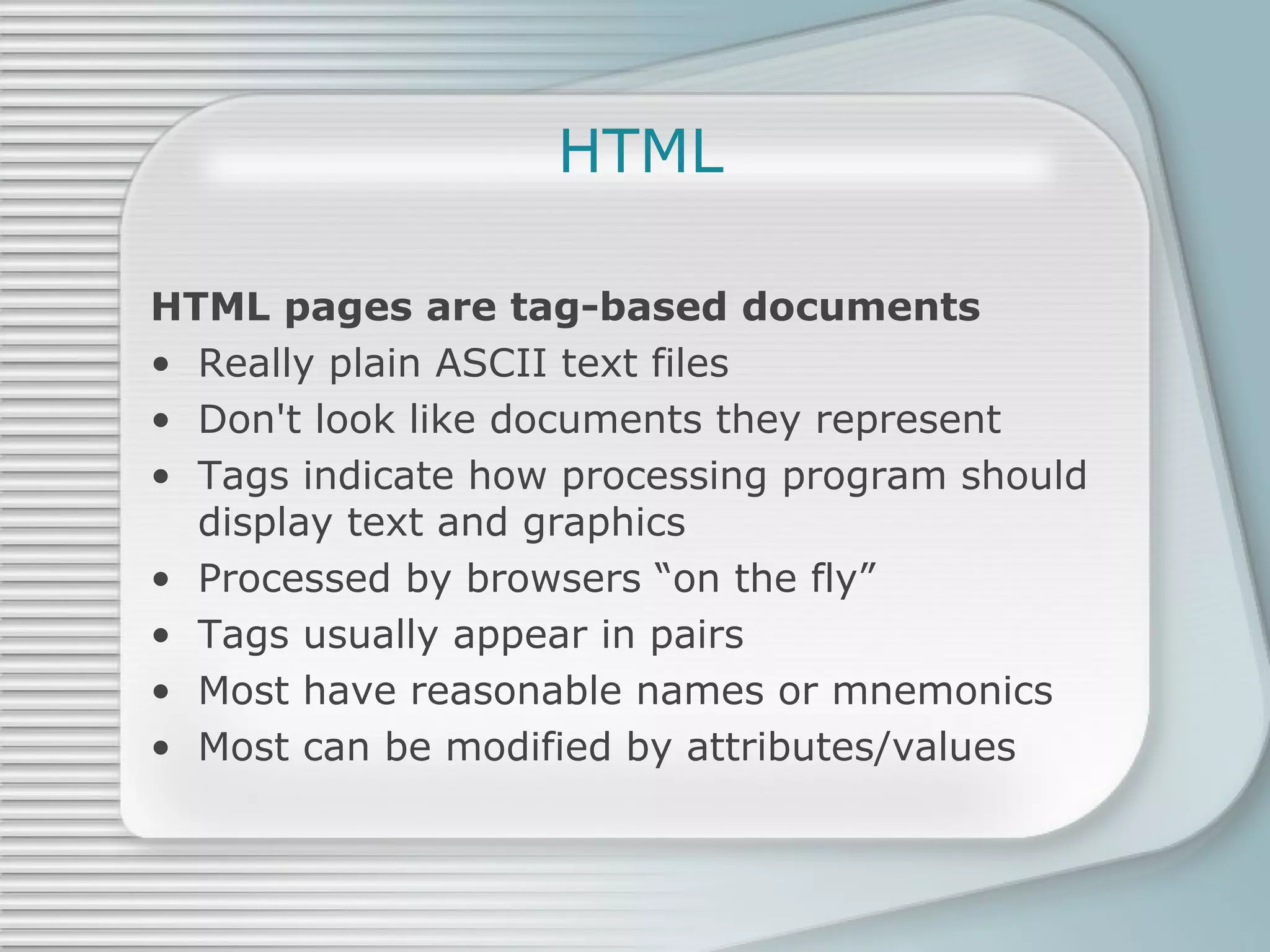 HTML HTML pages are tag-based documents Really plain ASCII text files Don't look like documents they represent Tags indicate how processing program should display text and graphics Processed by browsers “on the fly” Tags usually appear in pairs Most have reasonable names or mnemonics Most can be modified by attributes/values 
