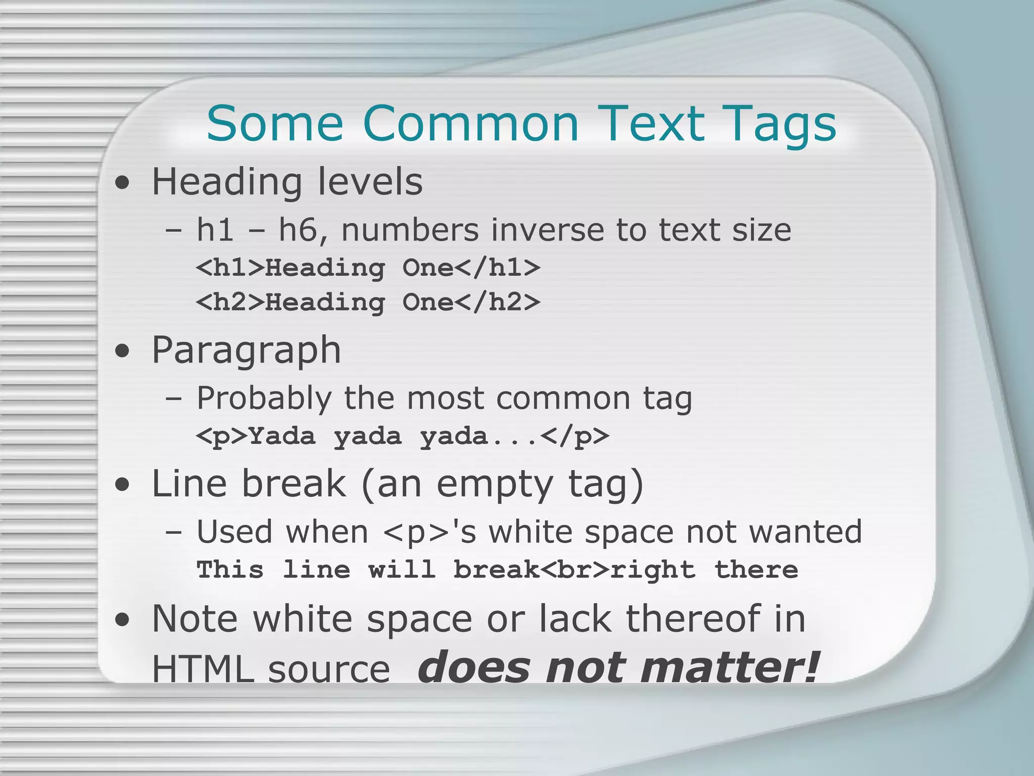 Some Common Text Tags Heading levels h1 – h6, numbers inverse to text size <h1>Heading One</h1>  <h2>Heading One</h2> Paragraph Probably the most common tag <p>Yada yada yada...</p> Line break (an empty tag) Used when <p>'s white space not wanted This line will break<br>right there Note white space or lack thereof in HTML source  does not matter! 