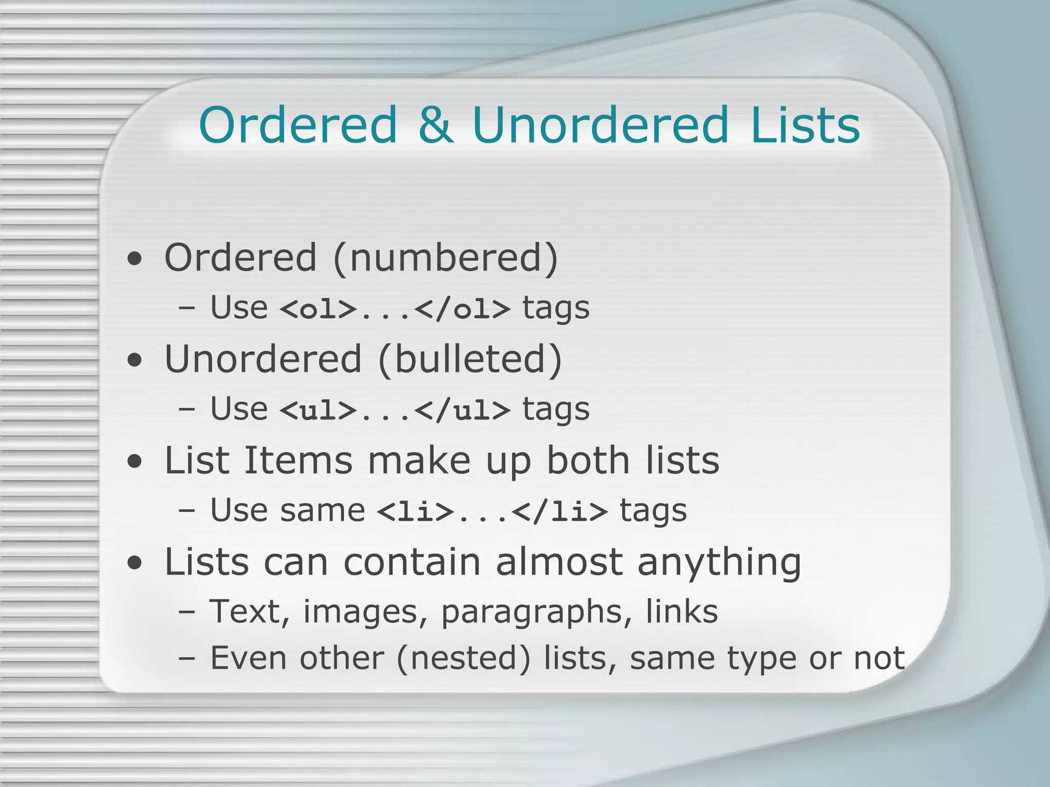 Ordered & Unordered Lists Ordered (numbered) Use  <ol>...</ol>  tags Unordered (bulleted) Use  <ul>...</ul>  tags List Items make up both lists Use same  <li>...</li>  tags Lists can contain almost anything Text, images, paragraphs, links Even other (nested) lists, same type or not 
