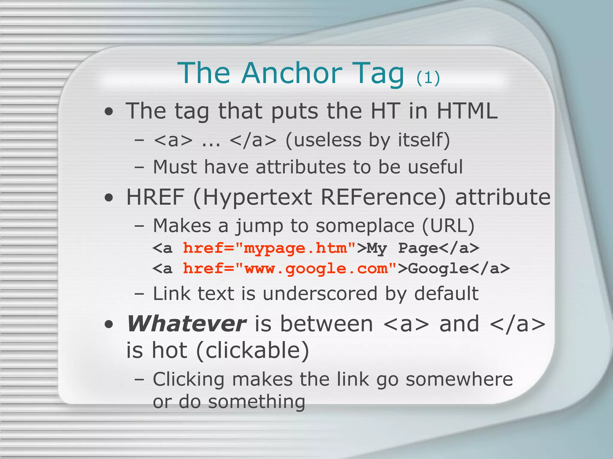 The Anchor Tag  (1) The tag that puts the HT in HTML <a> ... </a> (useless by itself) Must have attributes to be useful HREF (Hypertext REFerence) attribute Makes a jump to someplace (URL) <a  href=&quot;mypage.htm&quot; >My Page</a> <a  href=&quot;www.google.com&quot; >Google</a> Link text is underscored by default Whatever  is between <a> and </a>  is hot (clickable) Clicking makes the link go somewhere or do something 