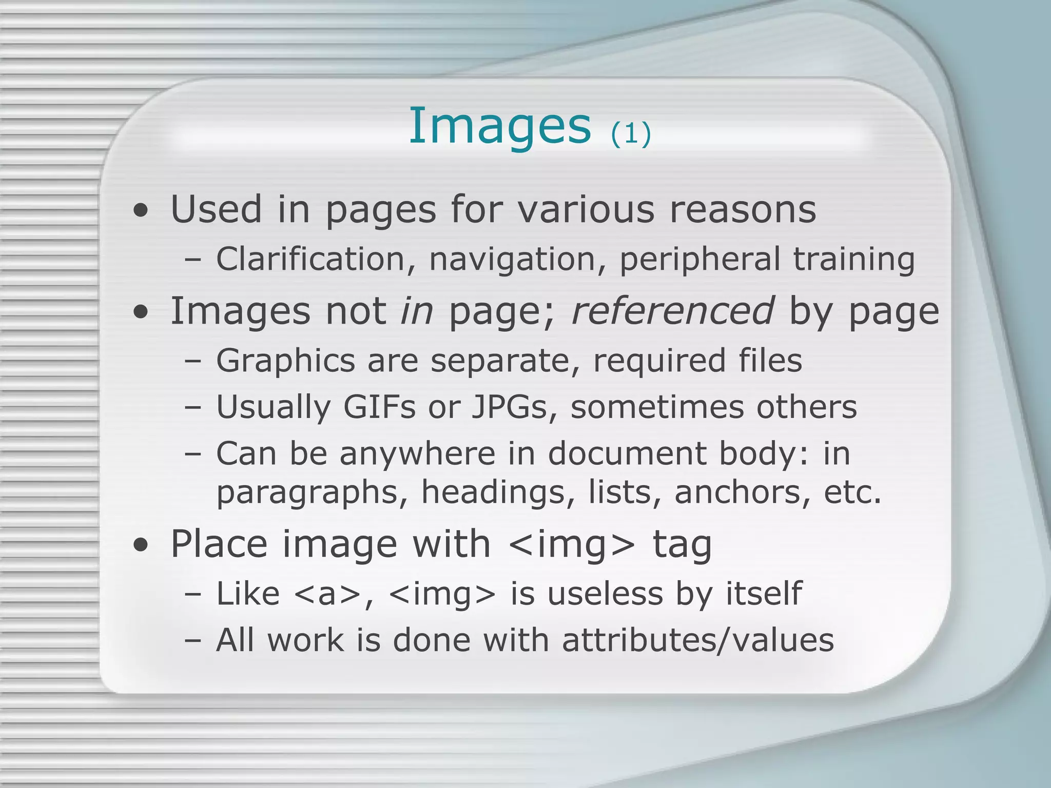 Images  (1) Used in pages for various reasons Clarification, navigation, peripheral training Images not  in  page;  referenced  by page Graphics are separate, required files Usually GIFs or JPGs, sometimes others Can be anywhere in document body: in paragraphs, headings, lists, anchors, etc. Place image with <img> tag Like <a>, <img> is useless by itself All work is done with attributes/values 