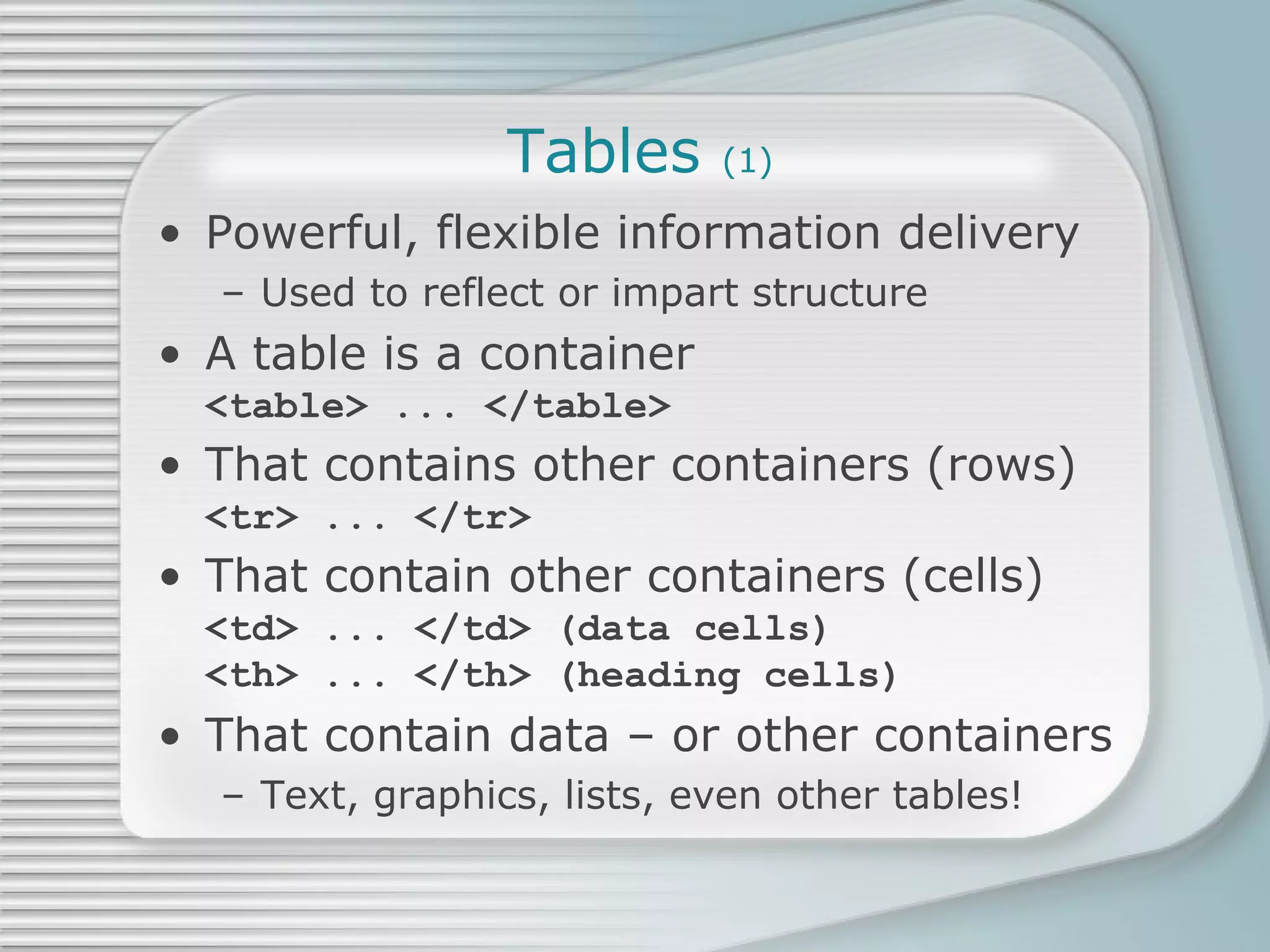 Tables  (1) Powerful, flexible information delivery Used to reflect or impart structure A table is a container <table> ... </table> That contains other containers (rows) <tr> ... </tr>  That contain other containers (cells) <td> ... </td> (data cells) <th> ... </th> (heading cells) That contain data – or other containers Text, graphics, lists, even other tables! 