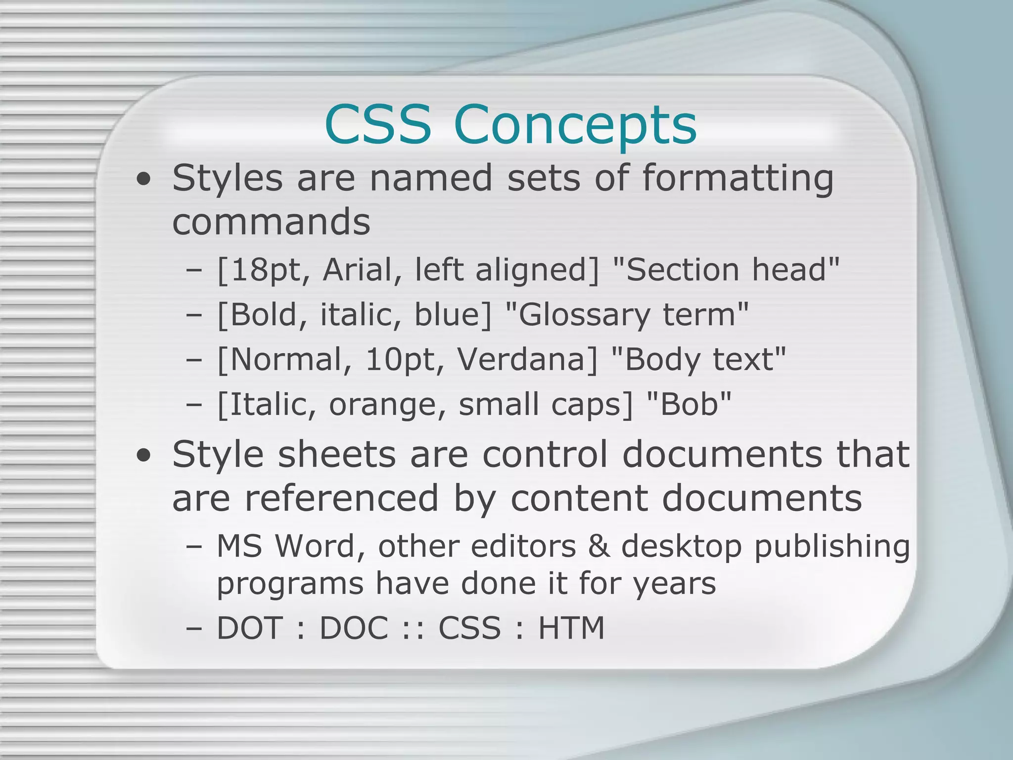 CSS Concepts Styles are named sets of formatting commands [18pt, Arial, left aligned] &quot;Section head&quot; [Bold, italic, blue] &quot;Glossary term&quot; [Normal, 10pt, Verdana] &quot;Body text&quot; [Italic, orange, small caps] &quot;Bob&quot; Style sheets are control documents that are referenced by content documents MS Word, other editors & desktop publishing programs have done it for years DOT : DOC :: CSS : HTM 