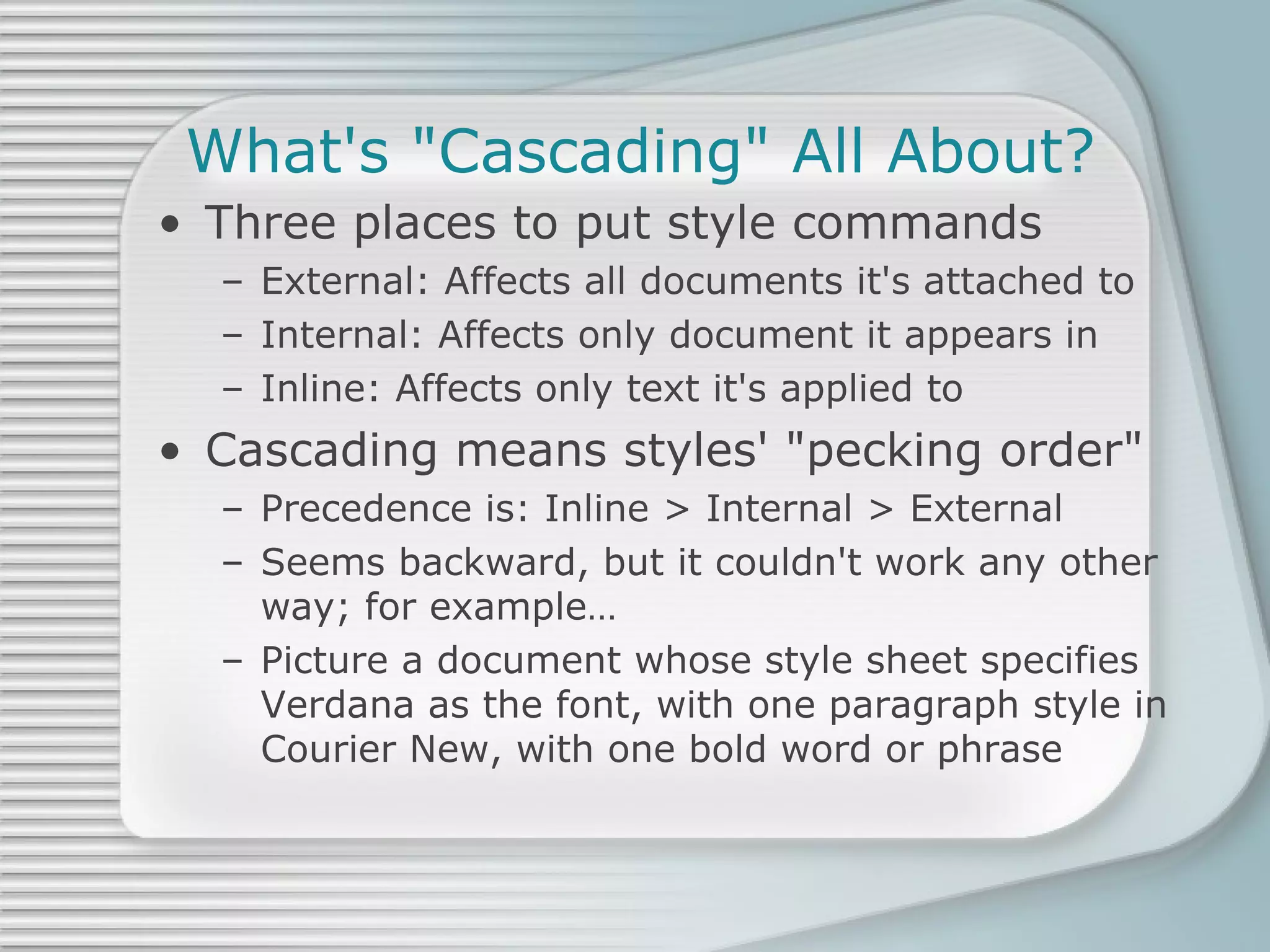 What's &quot;Cascading&quot; All About? Three places to put style commands External: Affects all documents it's attached to Internal: Affects only document it appears in Inline: Affects only text it's applied to Cascading means styles' &quot;pecking order&quot; Precedence is: Inline > Internal > External Seems backward, but it couldn't work any other way; for example… Picture a document whose style sheet specifies Verdana as the font, with one paragraph style in Courier New, with one bold word or phrase 