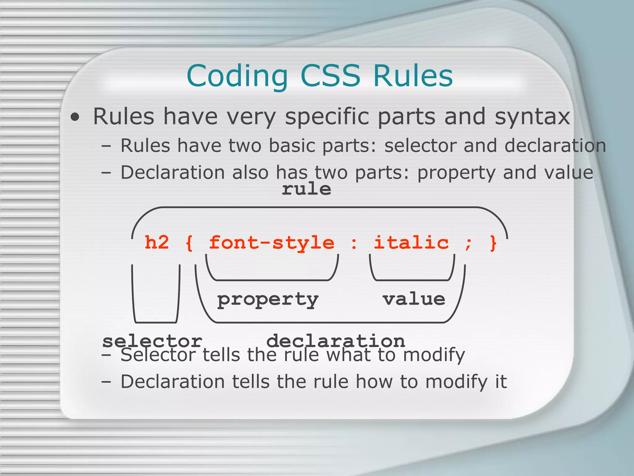 Coding CSS Rules Rules have very specific parts and syntax Rules have two basic parts: selector and declaration Declaration also has two parts: property and value Selector tells the rule what to modify Declaration tells the rule how to modify it h2 { font-style : italic ; } rule property   value selector   declaration 