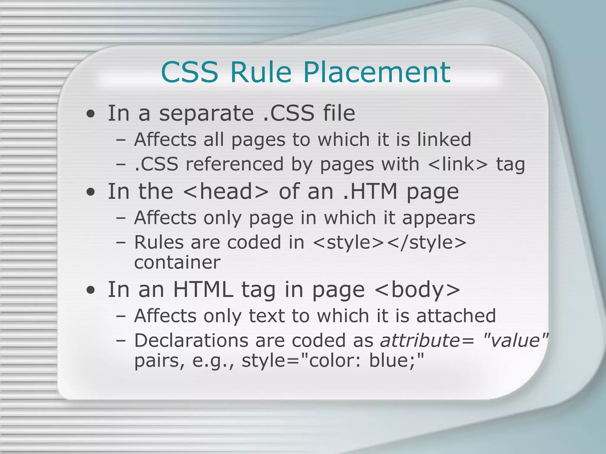 CSS Rule Placement In a separate .CSS file Affects all pages to which it is linked .CSS referenced by pages with <link> tag In the <head> of an .HTM page Affects only page in which it appears Rules are coded in <style></style> container In an HTML tag in page <body> Affects only text to which it is attached Declarations are coded as  attribute= &quot;value&quot;  pairs, e.g., style=&quot;color: blue;&quot; 