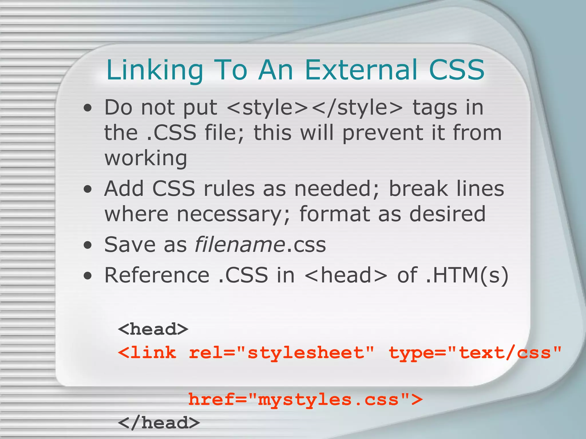 Linking To An External CSS Do not put <style></style> tags in the .CSS file; this will prevent it from working Add CSS rules as needed; break lines where necessary; format as desired Save as  filename .css Reference .CSS in <head> of .HTM(s) <head> <link rel=&quot;stylesheet&quot; type=&quot;text/css&quot;    href=&quot;mystyles.css&quot;> </head> 