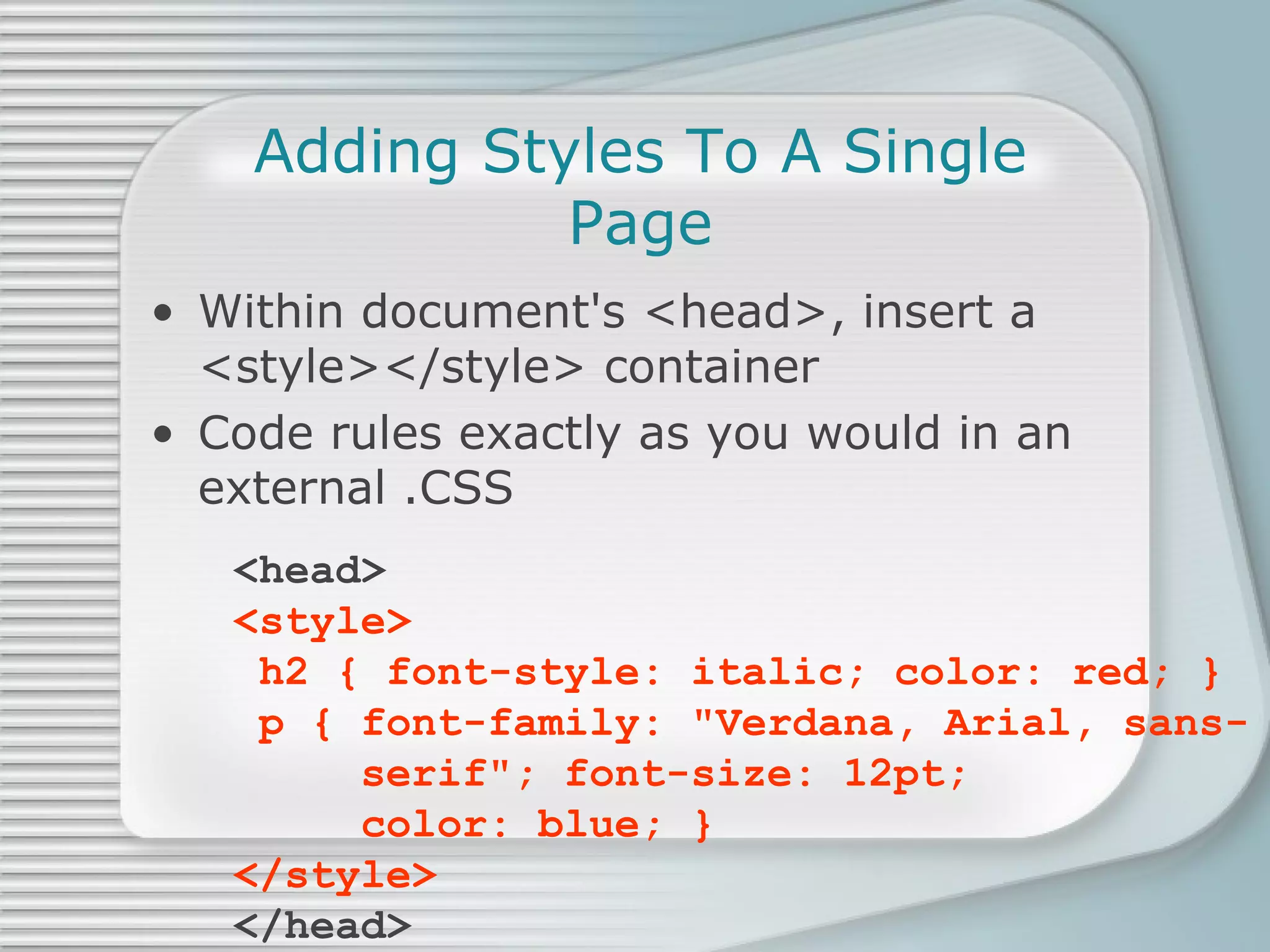 Adding Styles To A Single Page Within document's <head>, insert a  <style></style> container Code rules exactly as you would in an external .CSS <head> <style>  h2 { font-style: italic; color: red; }   p { font-family: &quot;Verdana, Arial, sans-   serif&quot;; font-size: 12pt;    color: blue; } </style> </head> 