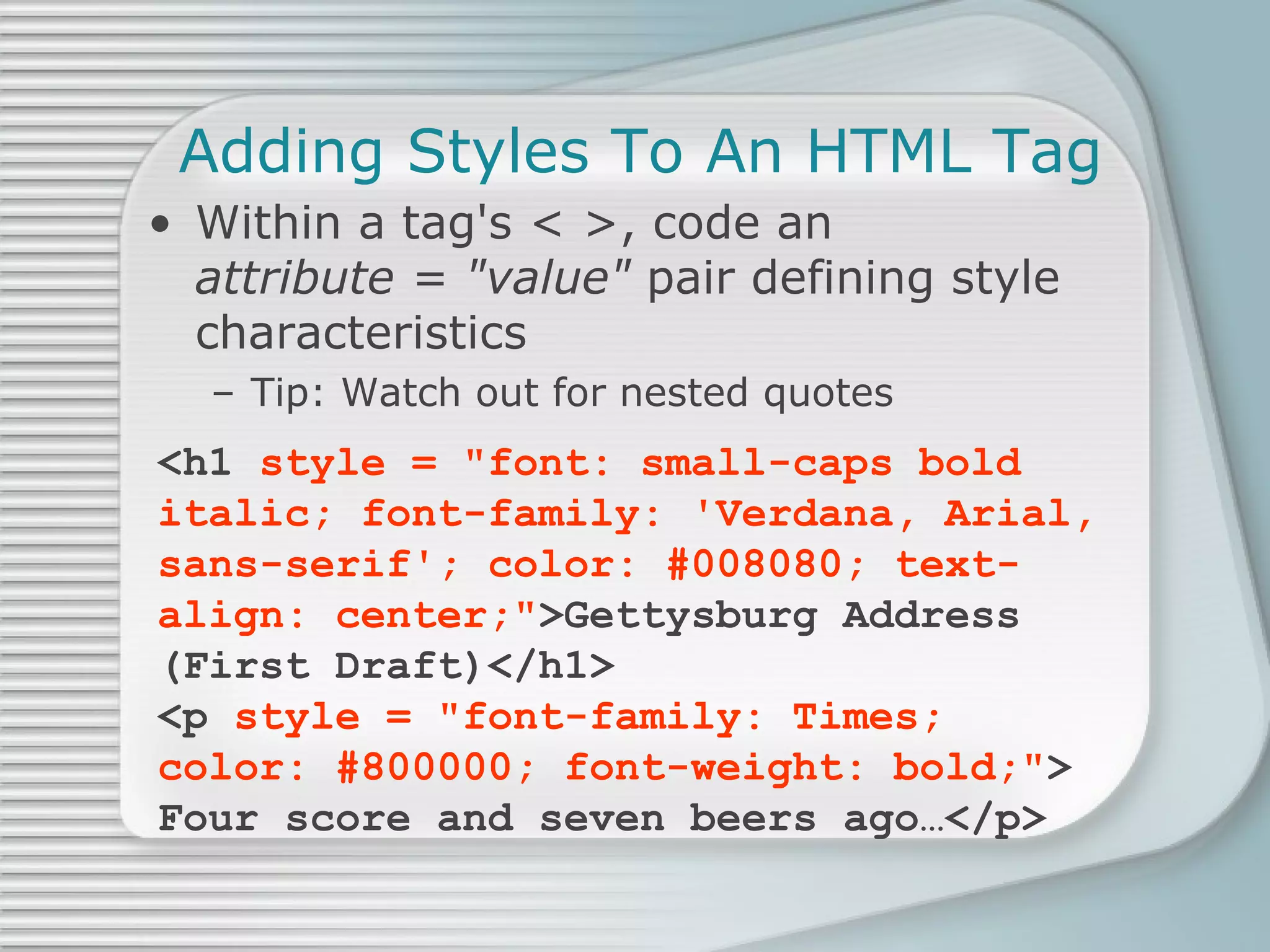 Adding Styles To An HTML Tag Within a tag's < >, code an  attribute = &quot;value&quot;  pair defining style characteristics Tip: Watch out for nested quotes <h1  style = &quot;font: small-caps bold italic; font-family: 'Verdana, Arial, sans-serif'; color: #008080; text-align: center;&quot; >Gettysburg Address (First Draft)</h1> <p  style = &quot;font-family: Times; color: #800000; font-weight: bold;&quot; > Four score and seven beers ago…</p> 