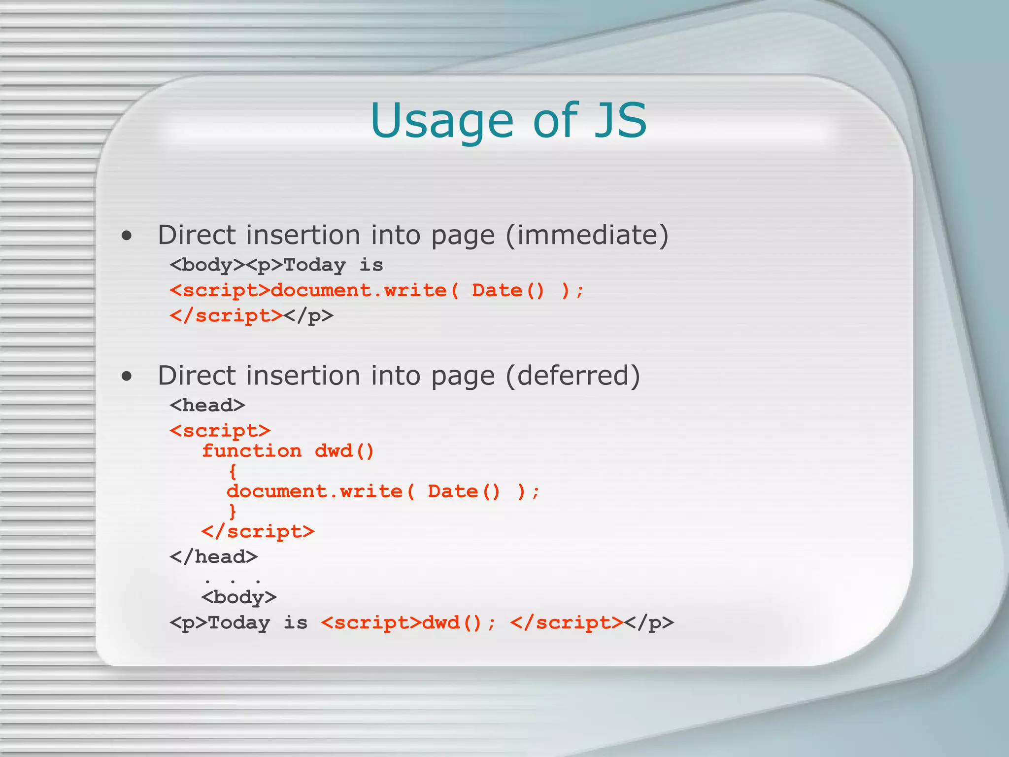 Usage of JS Direct insertion into page (immediate) <body><p>Today is  <script>document.write( Date() );  </script> </p> Direct insertion into page (deferred) <head> <script> function dwd()    {   document.write( Date() );    } </script> </head> . . . <body> <p>Today is  <script>dwd(); </script> </p> 