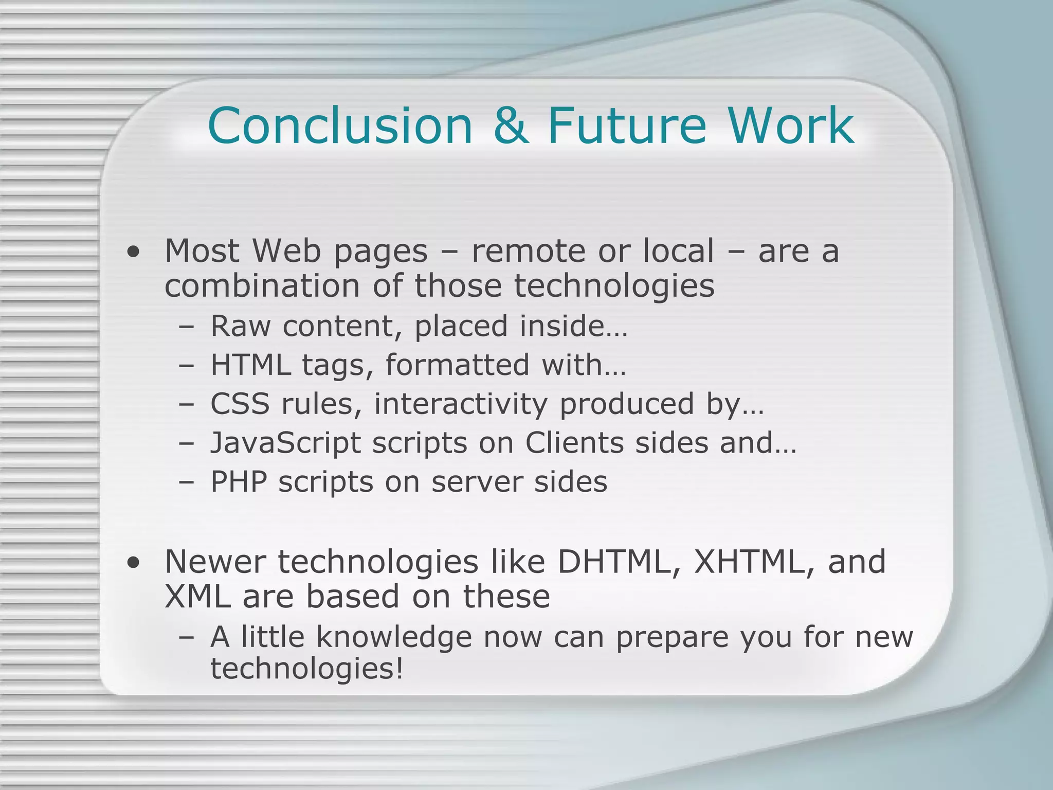Conclusion & Future Work Most Web pages – remote or local – are a combination of those technologies Raw content, placed inside… HTML tags, formatted with… CSS rules, interactivity produced by… JavaScript scripts on Clients sides and… PHP scripts on server sides Newer technologies like DHTML, XHTML, and XML are based on these A little knowledge now can prepare you for new technologies! 