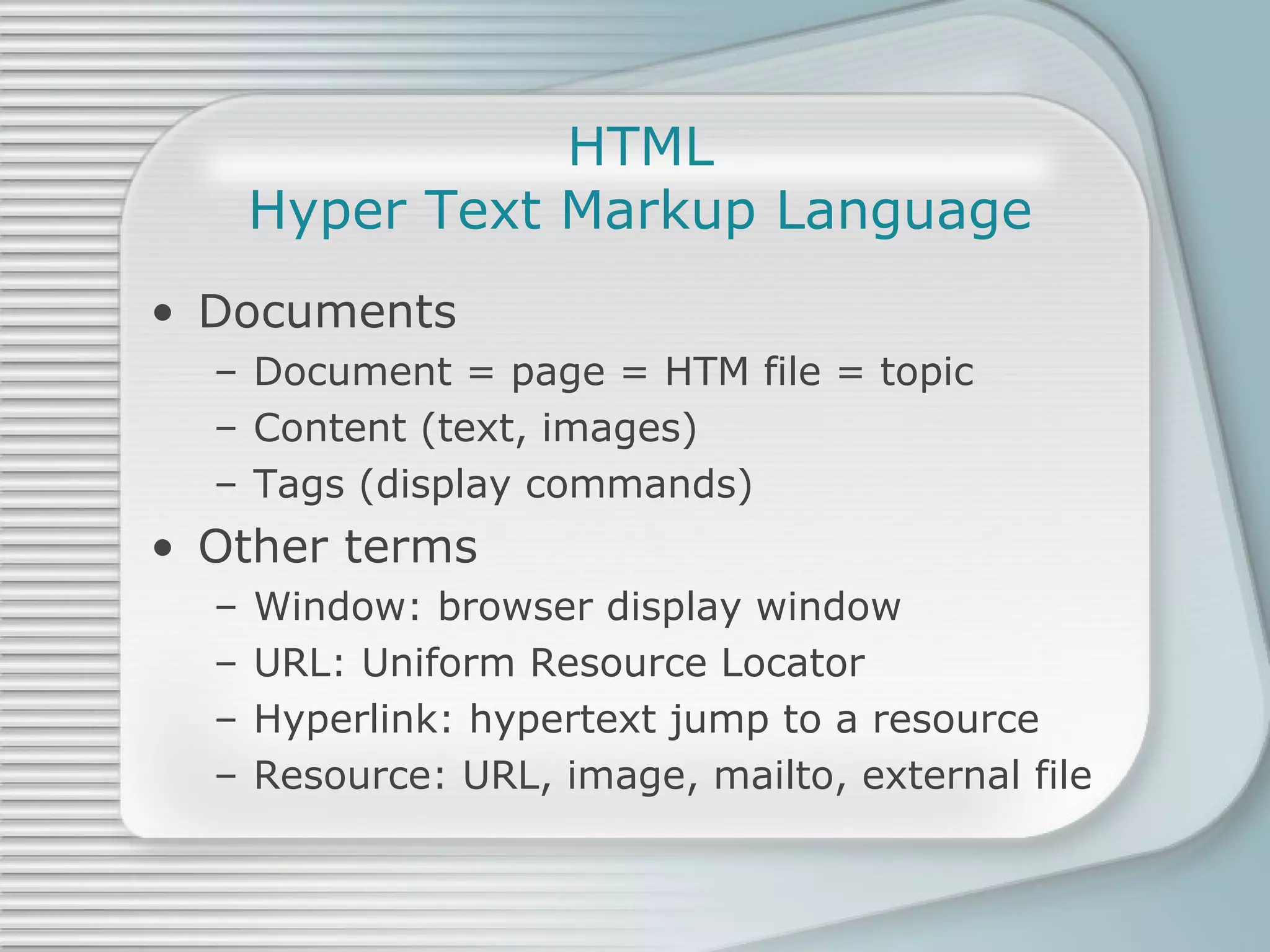 HTML Hyper Text Markup Language Documents Document = page = HTM file = topic Content (text, images) Tags (display commands) Other terms Window: browser display window URL: Uniform Resource Locator Hyperlink: hypertext jump to a resource Resource: URL, image, mailto, external file 