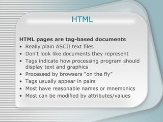 HTML HTML pages are tag-based documents Really plain ASCII text files Don't look like documents they represent Tags indicate how processing program should display text and graphics Processed by browsers “on the fly” Tags usually appear in pairs Most have reasonable names or mnemonics Most can be modified by attributes/values 