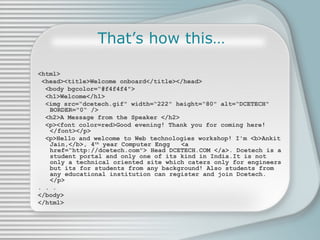 That’s how this… <html> <head><title>Welcome onboard</title></head> <body bgcolor=“#f4f4f4&quot;> <h1>Welcome</h1> <img src=“dcetech.gif&quot; width=“222&quot; height=“80&quot; alt=“DCETECH&quot; BORDER=&quot;0“ /> <h2>A Message from the Speaker </h2> <p><font color=red>Good evening! Thank you for coming here!</font></p> <p>Hello and welcome to Web technologies workshop! I'm <b>Ankit Jain,</b>, 4 th  year Computer Engg  <a href=“http://dcetech.com&quot;> Head DCETECH.COM </a>.  Dcetech is a student portal and only one of its kind in India.It is not only a technical oriented site which caters only for engineers but its for students from any background !  Also students from any educational institution can register and join Dcetech.   </p> . . . </body> </html> 