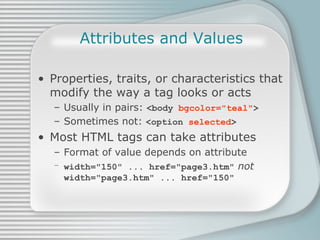 Attributes and Values Properties, traits, or characteristics that modify the way a tag looks or acts Usually in pairs:  <body  bgcolor=&quot;teal&quot; > Sometimes not:  <option  selected > Most HTML tags can take attributes Format of value depends on attribute width=&quot;150&quot; ... href=&quot;page3.htm&quot;   not width=&quot;page3.htm&quot; ... href=&quot;150&quot; 