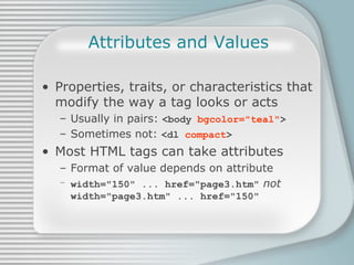Attributes and Values Properties, traits, or characteristics that modify the way a tag looks or acts Usually in pairs:  <body  bgcolor=&quot;teal&quot; > Sometimes not:  <dl  compact > Most HTML tags can take attributes Format of value depends on attribute width=&quot;150&quot; ... href=&quot;page3.htm&quot;   not width=&quot;page3.htm&quot; ... href=&quot;150&quot; 