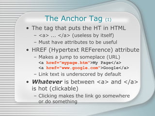 The Anchor Tag  (1) The tag that puts the HT in HTML <a> ... </a> (useless by itself) Must have attributes to be useful HREF (Hypertext REFerence) attribute Makes a jump to someplace (URL) <a  href=&quot;mypage.htm&quot; >My Page</a> <a  href=&quot;www.google.com&quot; >Google</a> Link text is underscored by default Whatever  is between <a> and </a>  is hot (clickable) Clicking makes the link go somewhere or do something 