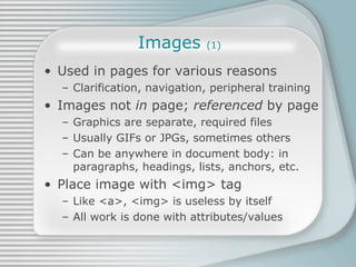 Images  (1) Used in pages for various reasons Clarification, navigation, peripheral training Images not  in  page;  referenced  by page Graphics are separate, required files Usually GIFs or JPGs, sometimes others Can be anywhere in document body: in paragraphs, headings, lists, anchors, etc. Place image with <img> tag Like <a>, <img> is useless by itself All work is done with attributes/values 