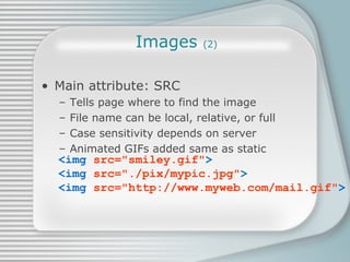 Images  (2) Main attribute: SRC Tells page where to find the image File name can be local, relative, or full Case sensitivity depends on server Animated GIFs added same as static <img  src=&quot;smiley.gif&quot; > <img  src=&quot;./pix/mypic.jpg&quot; > <img  src=&quot;http://www.myweb.com/mail.gif&quot; > 