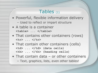 Tables  (1) Powerful, flexible information delivery Used to reflect or impart structure A table is a container <table> ... </table> That contains other containers (rows) <tr> ... </tr>  That contain other containers (cells) <td> ... </td> (data cells) <th> ... </th> (heading cells) That contain data – or other containers Text, graphics, lists, even other tables! 