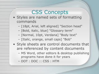 CSS Concepts Styles are named sets of formatting commands [18pt, Arial, left aligned] &quot;Section head&quot; [Bold, italic, blue] &quot;Glossary term&quot; [Normal, 10pt, Verdana] &quot;Body text&quot; [Italic, orange, small caps] &quot;Bob&quot; Style sheets are control documents that are referenced by content documents MS Word, other editors & desktop publishing programs have done it for years DOT : DOC :: CSS : HTM 