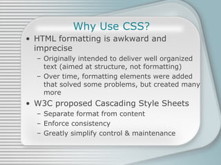 Why Use CSS? HTML formatting is awkward and imprecise Originally intended to deliver well organized text (aimed at structure, not formatting) Over time, formatting elements were added that solved some problems, but created many more W3C proposed Cascading Style Sheets Separate format from content Enforce consistency Greatly simplify control & maintenance 