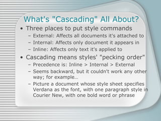 What's &quot;Cascading&quot; All About? Three places to put style commands External: Affects all documents it's attached to Internal: Affects only document it appears in Inline: Affects only text it's applied to Cascading means styles' &quot;pecking order&quot; Precedence is: Inline > Internal > External Seems backward, but it couldn't work any other way; for example… Picture a document whose style sheet specifies Verdana as the font, with one paragraph style in Courier New, with one bold word or phrase 