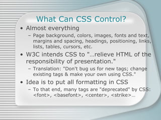 What Can CSS Control? Almost everything Page background, colors, images, fonts and text, margins and spacing, headings, positioning, links, lists, tables, cursors, etc. W3C intends CSS to &quot;…relieve HTML of the responsibility of presentation.&quot; Translation: &quot;Don't bug us for new tags; change existing tags & make your own using CSS.&quot; Idea is to put all formatting in CSS To that end, many tags are &quot;deprecated&quot; by CSS: <font>, <basefont>, <center>, <strike>… 
